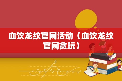 血饮龙纹官网活动（血饮龙纹官网贪玩）