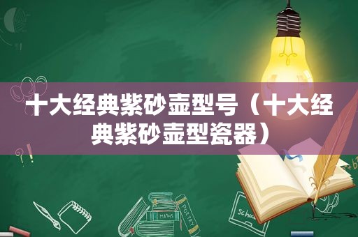 十大经典紫砂壶型号（十大经典紫砂壶型瓷器）