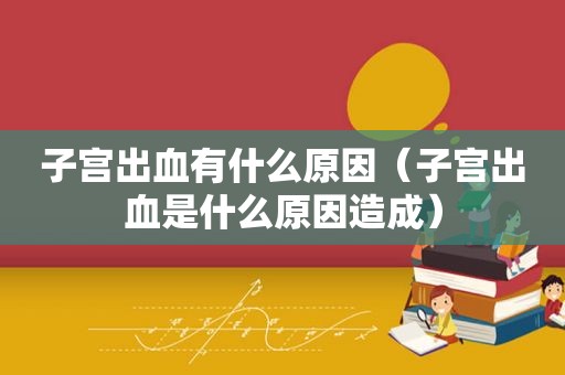 子宫出血有什么原因（子宫出血是什么原因造成）