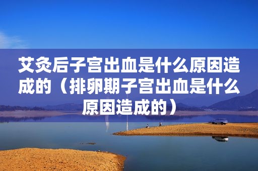 艾灸后子宫出血是什么原因造成的（排卵期子宫出血是什么原因造成的）