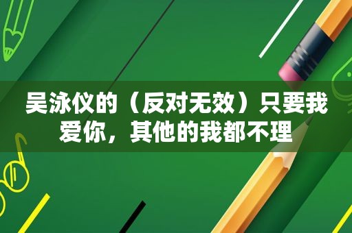 吴泳仪的（反对无效）只要我爱你，其他的我都不理