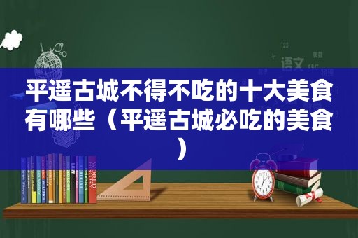 平遥古城不得不吃的十大美食有哪些（平遥古城必吃的美食）