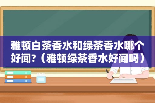 雅顿白茶香水和绿茶香水哪个好闻?（雅顿绿茶香水好闻吗）