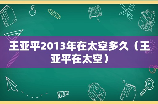 王亚平2013年在太空多久（王亚平在太空）