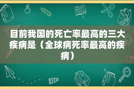 目前我国的死亡率最高的三大疾病是（全球病死率最高的疾病）