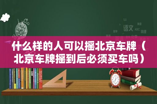 什么样的人可以摇北京车牌（北京车牌摇到后必须买车吗）