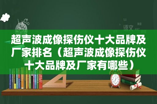 超声波成像探伤仪十大品牌及厂家排名（超声波成像探伤仪十大品牌及厂家有哪些）