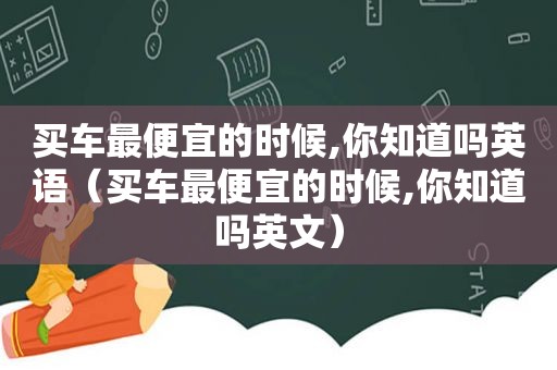 买车最便宜的时候,你知道吗英语（买车最便宜的时候,你知道吗英文）