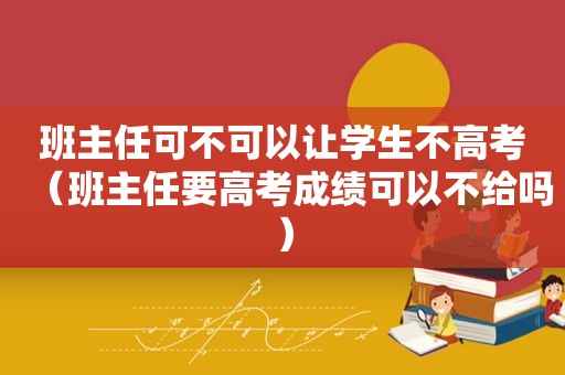 班主任可不可以让学生不高考（班主任要高考成绩可以不给吗）