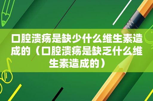 口腔溃疡是缺少什么维生素造成的（口腔溃疡是缺乏什么维生素造成的）