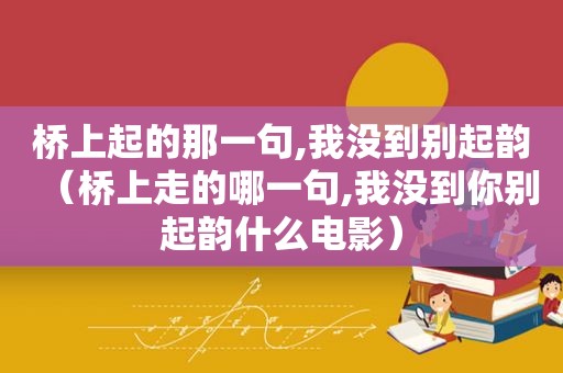 桥上起的那一句,我没到别起韵（桥上走的哪一句,我没到你别起韵什么电影）