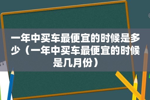 一年中买车最便宜的时候是多少（一年中买车最便宜的时候是几月份）