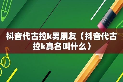 抖音代古拉k男朋友（抖音代古拉k真名叫什么）