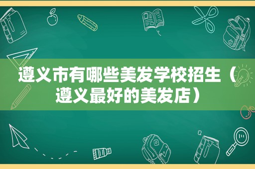 遵义市有哪些美发学校招生（遵义最好的美发店）