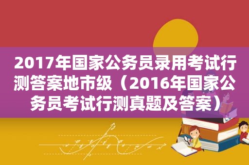 2017年国家公务员录用考试行测答案地市级（2016年国家公务员考试行测真题及答案）