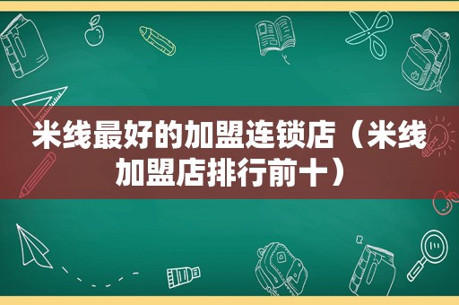 米线最好的加盟连锁店（米线加盟店排行前十）