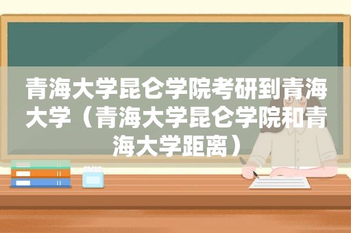 青海大学昆仑学院考研到青海大学（青海大学昆仑学院和青海大学距离）