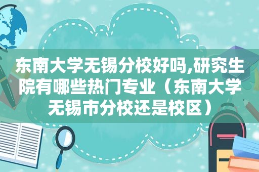 东南大学无锡分校好吗,研究生院有哪些热门专业（东南大学无锡市分校还是校区）