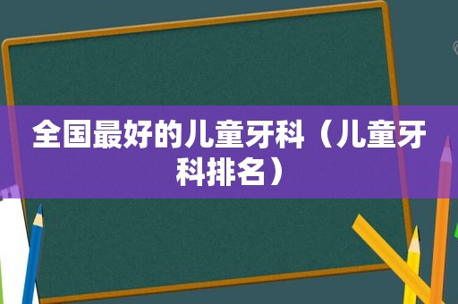 全国最好的儿童牙科（儿童牙科排名）