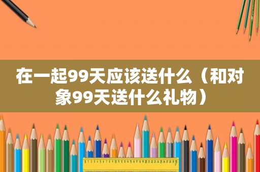 在一起99天应该送什么（和对象99天送什么礼物）