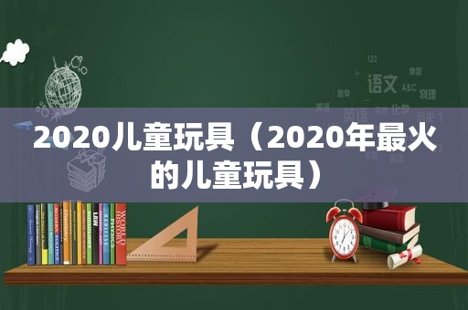 2020儿童玩具（2020年最火的儿童玩具）