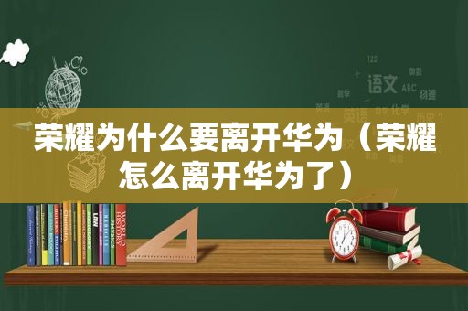 荣耀为什么要离开华为（荣耀怎么离开华为了）