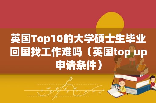 英国Top10的大学硕士生毕业回国找工作难吗（英国top up申请条件）