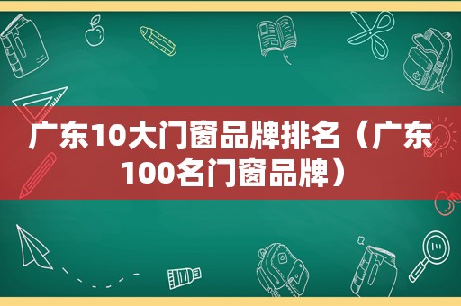 广东10大门窗品牌排名（广东100名门窗品牌）