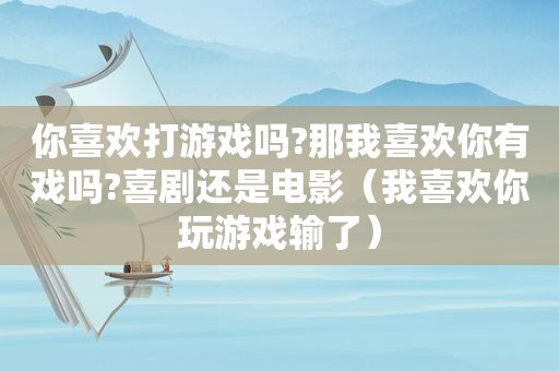 你喜欢打游戏吗?那我喜欢你有戏吗?喜剧还是电影（我喜欢你玩游戏输了）