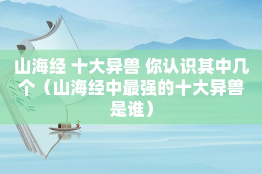 山海经 十大异兽 你认识其中几个（山海经中最强的十大异兽是谁）