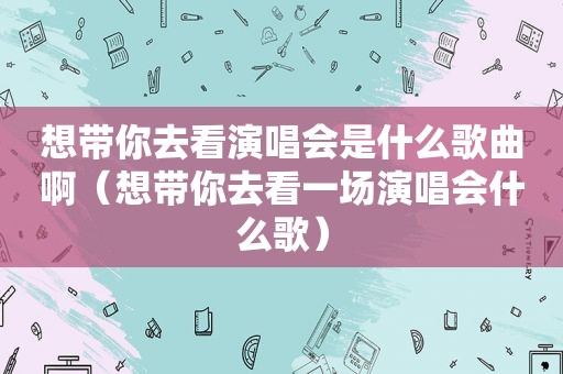 想带你去看演唱会是什么歌曲啊（想带你去看一场演唱会什么歌）