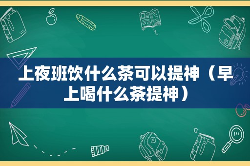 上夜班饮什么茶可以提神（早上喝什么茶提神）