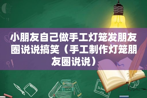 小朋友自己做手工灯笼发朋友圈说说搞笑（手工制作灯笼朋友圈说说）