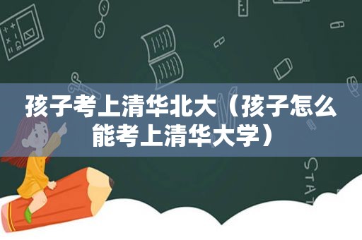 孩子考上清华北大（孩子怎么能考上清华大学）