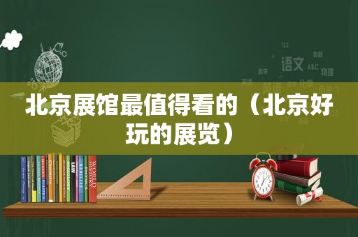 北京展馆最值得看的（北京好玩的展览）