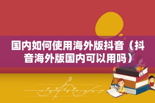 国内如何使用海外版抖音（抖音海外版国内可以用吗）