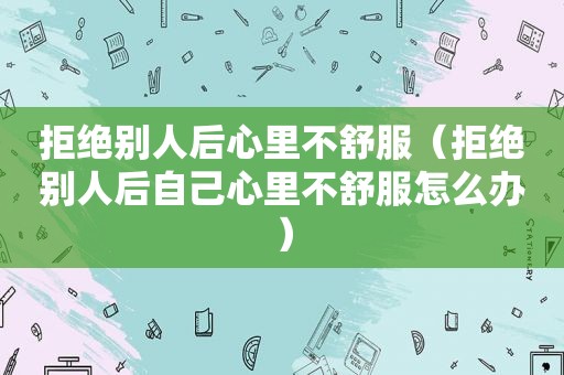 拒绝别人后心里不舒服（拒绝别人后自己心里不舒服怎么办）