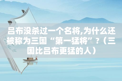 吕布没杀过一个名将,为什么还被称为三国“第一猛将”?（三国比吕布更猛的人）