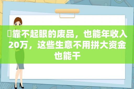 ​靠不起眼的废品，也能年收入20万，这些生意不用拼大资金也能干