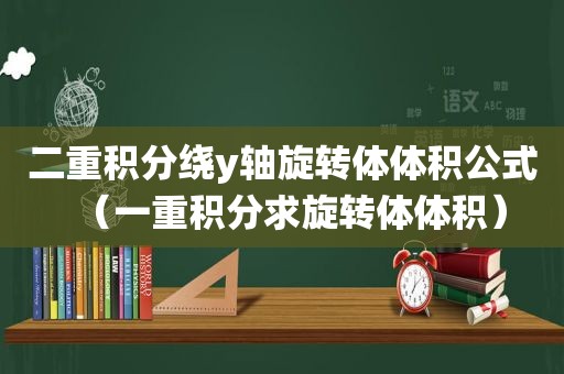 二重积分绕y轴旋转体体积公式（一重积分求旋转体体积）