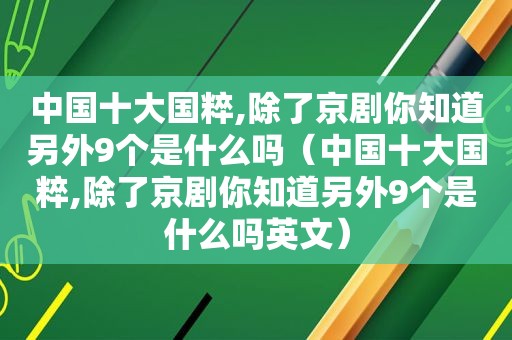 中国十大国粹,除了京剧你知道另外9个是什么吗（中国十大国粹,除了京剧你知道另外9个是什么吗英文）