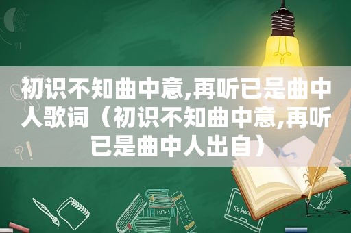 初识不知曲中意,再听已是曲中人歌词（初识不知曲中意,再听已是曲中人出自）