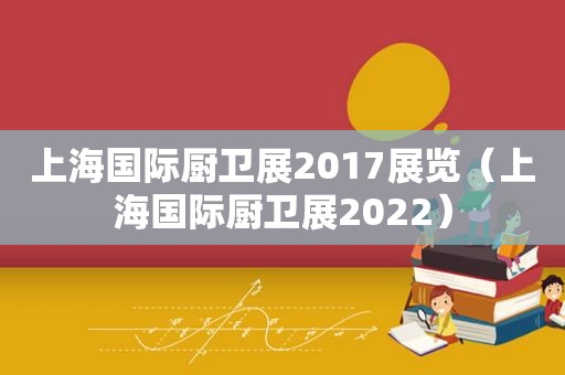 上海国际厨卫展2017展览（上海国际厨卫展2022）