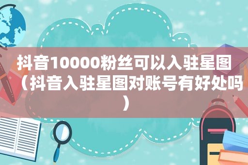 抖音10000粉丝可以入驻星图（抖音入驻星图对账号有好处吗）