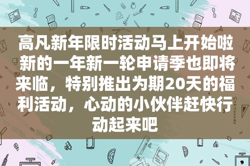 高凡新年限时活动马上开始啦 新的一年新一轮申请季也即将来临，特别推出为期20天的福利活动，心动的小伙伴赶快行动起来吧