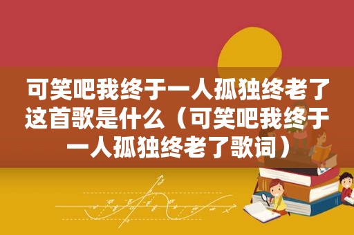 可笑吧我终于一人孤独终老了这首歌是什么（可笑吧我终于一人孤独终老了歌词）