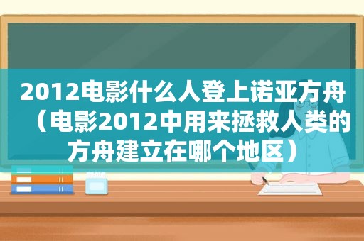 2012电影什么人登上诺亚方舟（电影2012中用来拯救人类的方舟建立在哪个地区）