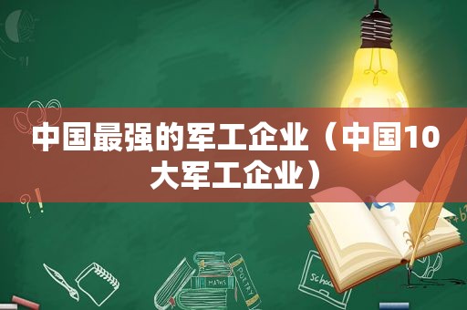 中国最强的军工企业（中国10大军工企业）