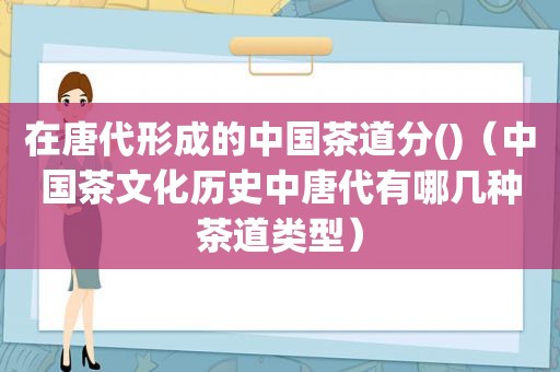 在唐代形成的中国茶道分()（中国茶文化历史中唐代有哪几种茶道类型）