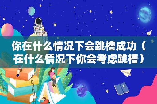 你在什么情况下会跳槽成功（在什么情况下你会考虑跳槽）